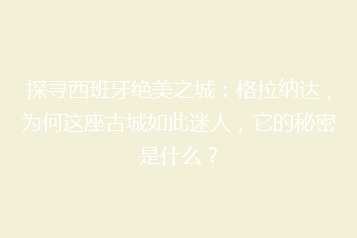 探寻西班牙绝美之城:格拉纳达,为何这座古城如此迷人,它的秘密是什么?