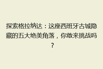 探索格拉纳达:这座西班牙古城隐藏的五大绝美角落,你敢来挑战吗?