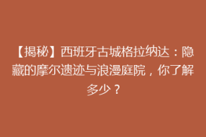 【揭秘】西班牙古城格拉纳达：隐藏的摩尔遗迹与浪漫庭院，你了解多少？