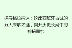 探寻格拉纳达：这座西班牙古城的五大未解之谜，揭开历史长河中的神秘面纱