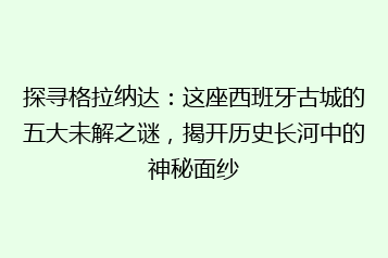 探寻格拉纳达:这座西班牙古城的五大未解之谜,揭开历史长河中的神秘面纱