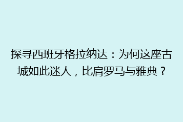 探寻西班牙格拉纳达:为何这座古城如此迷人,比肩罗马与雅典?