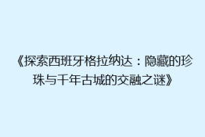《探索西班牙格拉纳达：隐藏的珍珠与千年古城的交融之谜》