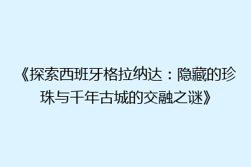 《探索西班牙格拉纳达:隐藏的珍珠与千年古城的交融之谜》