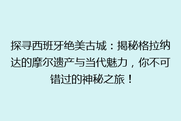 探寻西班牙绝美古城:揭秘格拉纳达的摩尔遗产与当代魅力,你不可错过的神秘之旅!