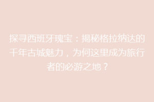 探寻西班牙瑰宝：揭秘格拉纳达的千年古城魅力，为何这里成为旅行者的必游之地？