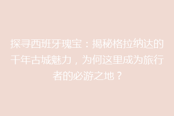 探寻西班牙瑰宝:揭秘格拉纳达的千年古城魅力,为何这里成为旅行者的必游之地?