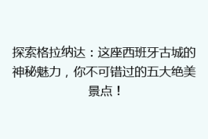 探索格拉纳达：这座西班牙古城的神秘魅力，你不可错过的五大绝美景点！