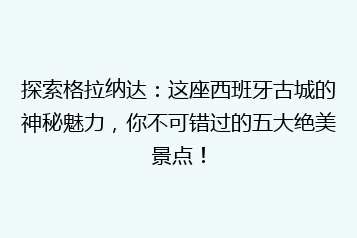 探索格拉纳达:这座西班牙古城的神秘魅力,你不可错过的五大绝美景点!