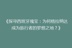 《探寻西班牙瑰宝：为何格拉纳达成为旅行者的梦想之地？》
