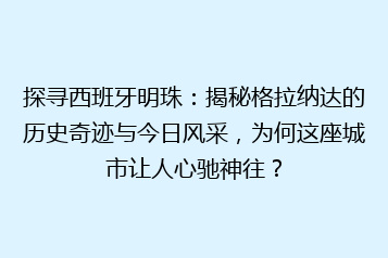 探寻西班牙明珠:揭秘格拉纳达的历史奇迹与今日风采,为何这座城市让人心驰神往?