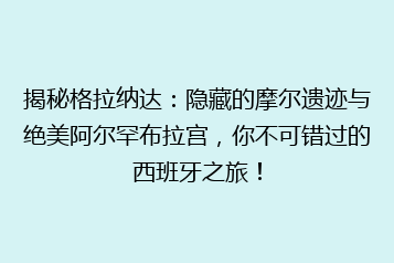 揭秘格拉纳达:隐藏的摩尔遗迹与绝美阿尔罕布拉宫,你不可错过的西班牙之旅!