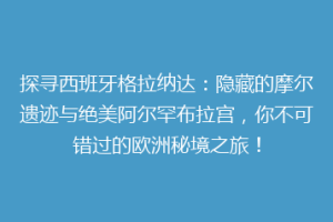 探寻西班牙格拉纳达：隐藏的摩尔遗迹与绝美阿尔罕布拉宫，你不可错过的欧洲秘境之旅！