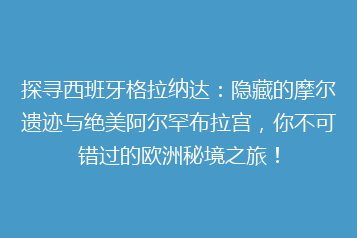 探寻西班牙格拉纳达:隐藏的摩尔遗迹与绝美阿尔罕布拉宫,你不可错过的欧洲秘境之旅!