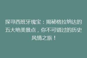 探寻西班牙瑰宝：揭秘格拉纳达的五大绝美景点，你不可错过的历史风情之旅！