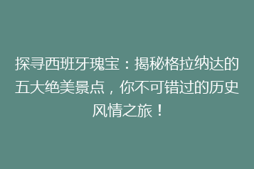 探寻西班牙瑰宝:揭秘格拉纳达的五大绝美景点,你不可错过的历史风情之旅!