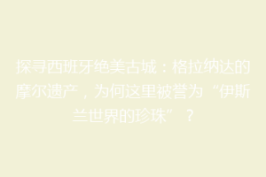 探寻西班牙绝美古城：格拉纳达的摩尔遗产，为何这里被誉为“伊斯兰世界的珍珠”？