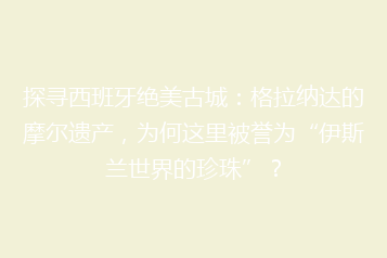 探寻西班牙绝美古城:格拉纳达的摩尔遗产,为何这里被誉为“伊斯兰世界的珍珠”?