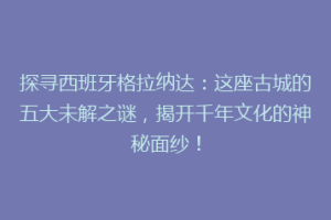 探寻西班牙格拉纳达：这座古城的五大未解之谜，揭开千年文化的神秘面纱！
