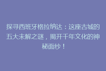 探寻西班牙格拉纳达：这座古城的五大未解之谜，揭开千年文化的神秘面纱！