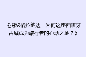 《揭秘格拉纳达:为何这座西班牙古城成为旅行者的心动之地?》
