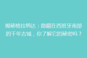 揭秘格拉纳达：隐藏在西班牙南部的千年古城，你了解它的秘密吗？