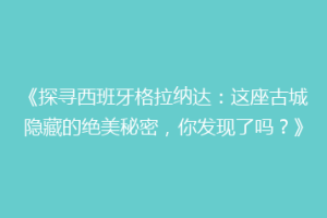 《探寻西班牙格拉纳达：这座古城隐藏的绝美秘密，你发现了吗？》