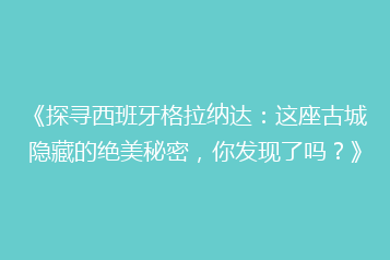 《探寻西班牙格拉纳达:这座古城隐藏的绝美秘密,你发现了吗?》