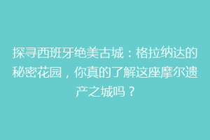 探寻西班牙绝美古城：格拉纳达的秘密花园，你真的了解这座摩尔遗产之城吗？