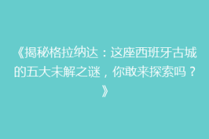 《揭秘格拉纳达：这座西班牙古城的五大未解之谜，你敢来探索吗？》
