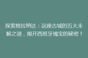 探索格拉纳达：这座古城的五大未解之谜，揭开西班牙瑰宝的秘密！