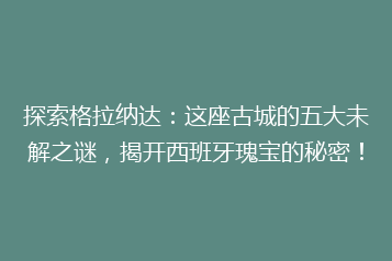 探索格拉纳达:这座古城的五大未解之谜,揭开西班牙瑰宝的秘密!