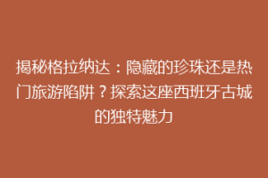 揭秘格拉纳达：隐藏的珍珠还是热门旅游陷阱？探索这座西班牙古城的独特魅力