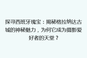 探寻西班牙瑰宝：揭秘格拉纳达古城的神秘魅力，为何它成为摄影爱好者的天堂？