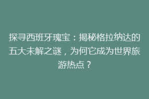 探寻西班牙瑰宝：揭秘格拉纳达的五大未解之谜，为何它成为世界旅游热点？