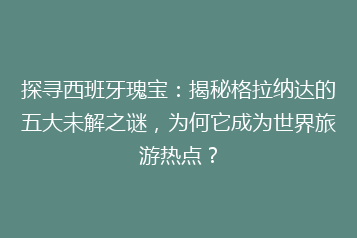 探寻西班牙瑰宝:揭秘格拉纳达的五大未解之谜,为何它成为世界旅游热点?