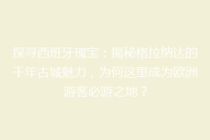 探寻西班牙瑰宝：揭秘格拉纳达的千年古城魅力，为何这里成为欧洲游客必游之地？