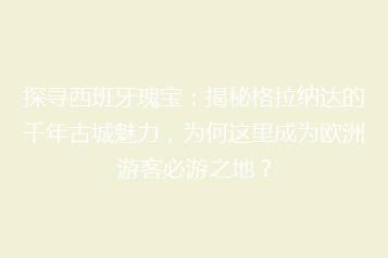 探寻西班牙瑰宝:揭秘格拉纳达的千年古城魅力,为何这里成为欧洲游客必游之地?