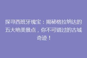 探寻西班牙瑰宝：揭秘格拉纳达的五大绝美景点，你不可错过的古城奇迹！