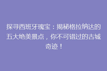 探寻西班牙瑰宝:揭秘格拉纳达的五大绝美景点,你不可错过的古城奇迹!