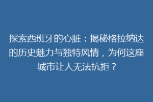 探索西班牙的心脏：揭秘格拉纳达的历史魅力与独特风情，为何这座城市让人无法抗拒？