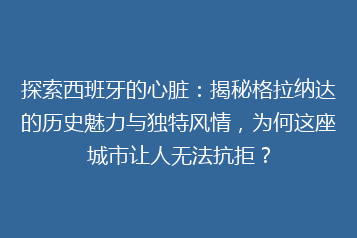 探索西班牙的心脏:揭秘格拉纳达的历史魅力与独特风情,为何这座城市让人无法抗拒?