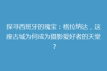 探寻西班牙的瑰宝：格拉纳达，这座古城为何成为摄影爱好者的天堂？