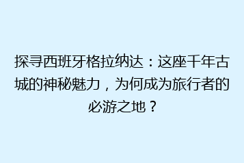 探寻西班牙格拉纳达:这座千年古城的神秘魅力,为何成为旅行者的必游之地?