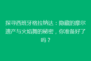 探寻西班牙格拉纳达：隐藏的摩尔遗产与火焰舞的秘密，你准备好了吗？