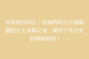 探索格拉纳达：这座西班牙古城隐藏的五大未解之谜，揭开千年历史的神秘面纱！