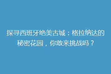 探寻西班牙绝美古城：格拉纳达的秘密花园，你敢来挑战吗？