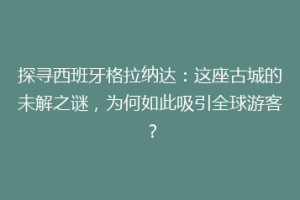 探寻西班牙格拉纳达：这座古城的未解之谜，为何如此吸引全球游客？