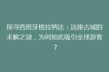 探寻西班牙格拉纳达:这座古城的未解之谜,为何如此吸引全球游客?