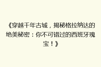 《穿越千年古城,揭秘格拉纳达的绝美秘密:你不可错过的西班牙瑰宝!》
